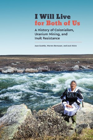 Joan Scottie, Warren Bernauer and Jack Hicks, I Will Live for Both of Us: A History of Colonialism, Uranium Mining, and Inuit Resistance (University of Manitoba Press 2022), 264pp.