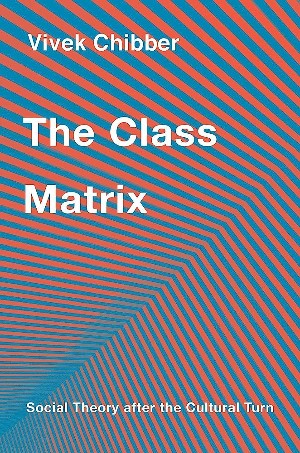 Vivek Chibber, The Class Matrix: Social Theory after the Cultural Turn (Harvard University Press 2022), 224pp.